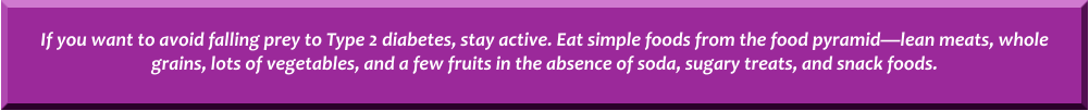 If you want to avoid falling prey to Type 2 diabetes, stay active. Eat simple foods from the food pyramidlean meats, whole grains, lots of vegetables, and a few fruits in the absence of soda, sugary treats, and snack foods.