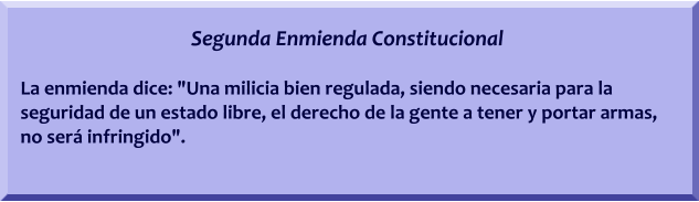 Segunda Enmienda Constitucional  La enmienda dice: "Una milicia bien regulada, siendo necesaria para la seguridad de un estado libre, el derecho de la gente a tener y portar armas, no ser infringido".